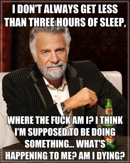 I don't always get less than three hours of sleep, where the fuck am i? i think i'm supposed to be doing something... what's happening to me? am i dying?  The Most Interesting Man In The World