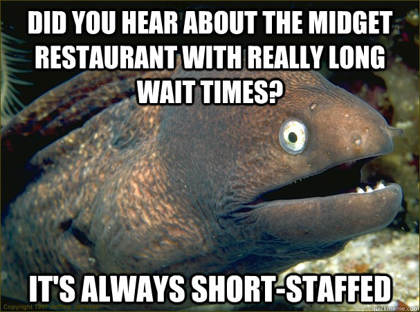 Did you hear about the midget restaurant with really long wait times? it's always short-staffed  Bad Joke Eel