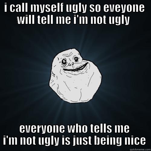 I CALL MYSELF UGLY SO EVEYONE WILL TELL ME I'M NOT UGLY  EVERYONE WHO TELLS ME I'M NOT UGLY IS JUST BEING NICE Forever Alone