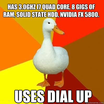 Uses Dial up has 3.0Ghz i7 quad core, 8 gigs of RAM, Solid State HDD, Nvidia fx 5800.
 - Uses Dial up has 3.0Ghz i7 quad core, 8 gigs of RAM, Solid State HDD, Nvidia fx 5800.
  Tech Impaired Duck