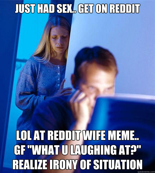 just had sex.. get on reddit lol at reddit wife meme.. 
gf 