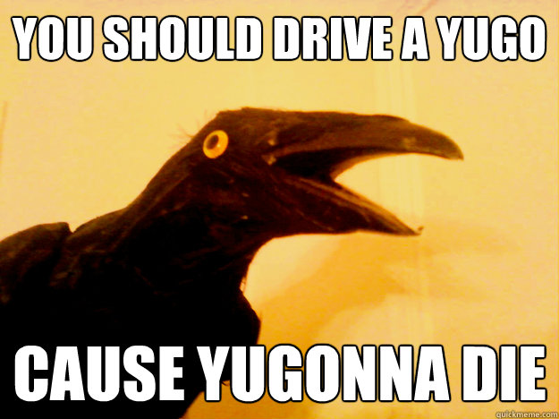 you should drive a yugo cause Yugonna die  