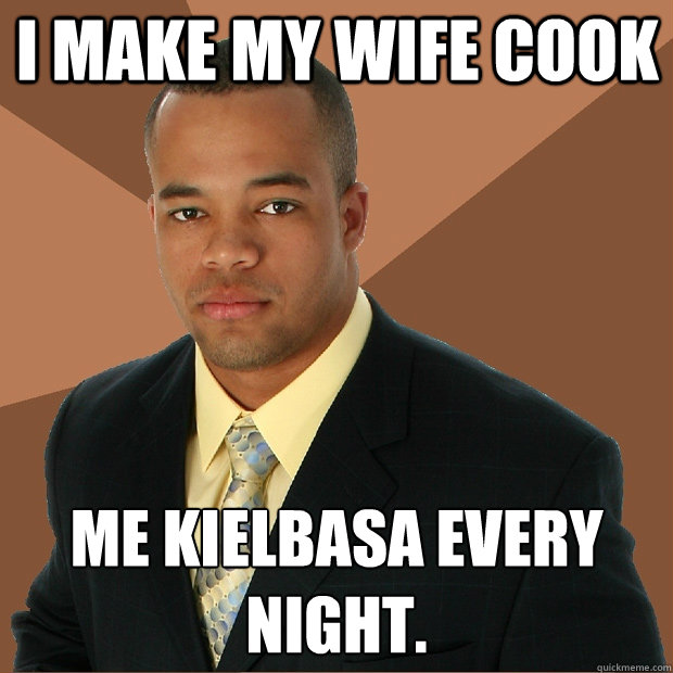 I make my wife cook  me kielbasa every night.   Successful Black Man