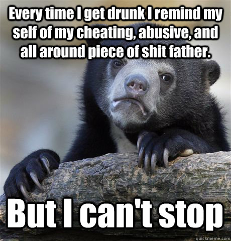 Every time I get drunk I remind my self of my cheating, abusive, and all around piece of shit father. But I can't stop - Every time I get drunk I remind my self of my cheating, abusive, and all around piece of shit father. But I can't stop  Confession Bear