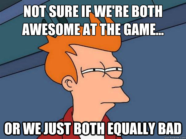 Not sure if we're both 
awesome at the game... or we just both equally bad  - Not sure if we're both 
awesome at the game... or we just both equally bad   Futurama Fry