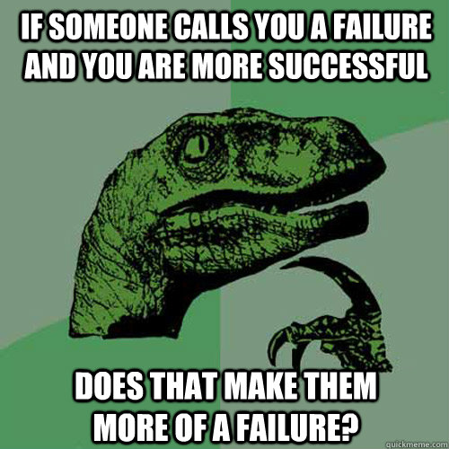 if someone calls you a failure and you are more successful  does that make them more of a failure?  Philosoraptor