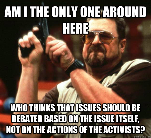 AM I THE ONLY ONE AROUND HERE who thinks that issues should be debated based on the issue itself, not on the actions of the activists?  Angry Walter