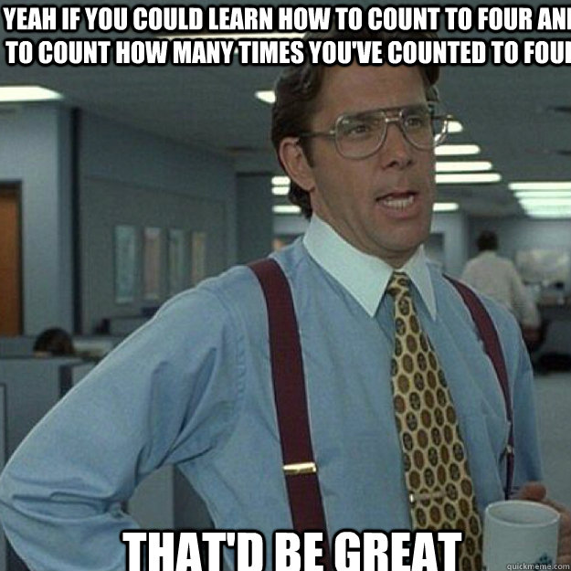 Yeah if you could learn how to count to four and to count how many times you've counted to four that'd be great - Yeah if you could learn how to count to four and to count how many times you've counted to four that'd be great  Misc