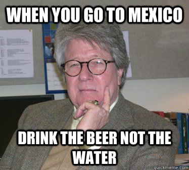 WHen you go to mexico Drink the beer not the water  Humanities Professor