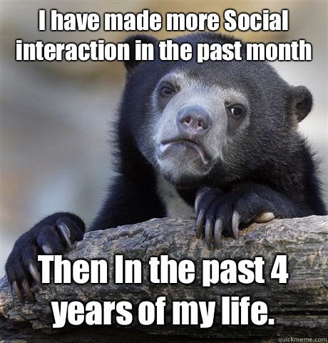 I have made more Social interaction in the past month Then In the past 4 years of my life.  Confession Bear