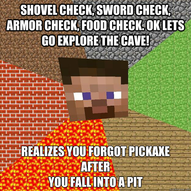 Shovel Check, Sword Check, Armor Check, Food Check. Ok Lets go Explore the cave! Realizes you forgot pickaxe
After 
you fall into a pit - Shovel Check, Sword Check, Armor Check, Food Check. Ok Lets go Explore the cave! Realizes you forgot pickaxe
After 
you fall into a pit  Minecraft