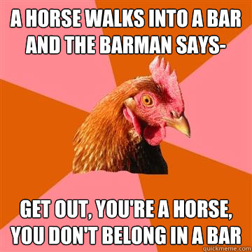 A horse walks into a bar and the barman says- Get out, you're a horse, you don't belong in a bar  Anti-Joke Chicken