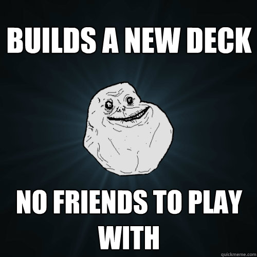 Builds a new deck No friends to play with  Forever Alone