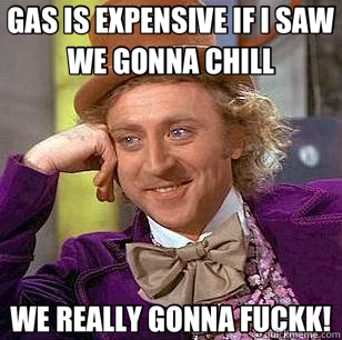 GAS IS EXPENSIVE IF I SAW WE GONNA CHILL WE REALLY GONNA FUCKK!  Condescending Wonka