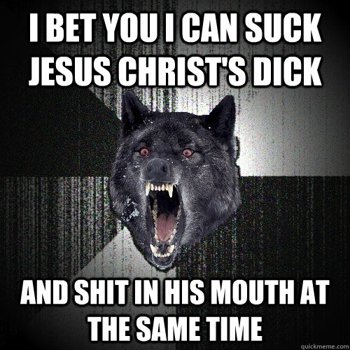 i bet you i can suck jesus christ's dick and shit in his mouth at the same time  Insanity Wolf