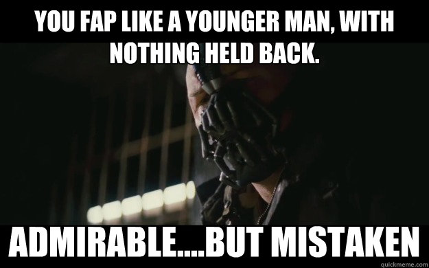 You FAP like a younger man, with nothing held back.  Admirable....But mistaken  Badass Bane