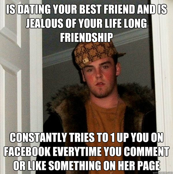 Is dating your best friend and is jealous of your life long friendship Constantly tries to 1 up you on facebook everytime you comment or like something on her page  Scumbag Steve