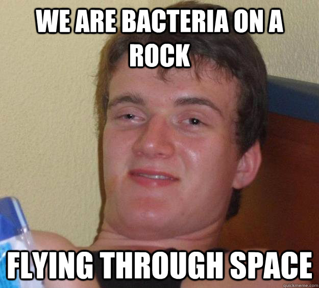 We are bacteria on a rock flying through space  10 Guy