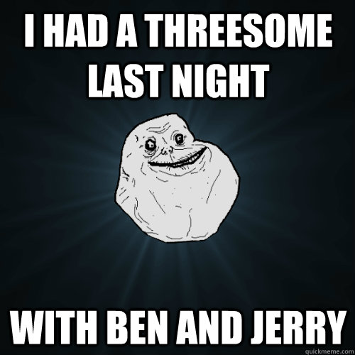 i had a threesome last night with ben and jerry  Forever Alone