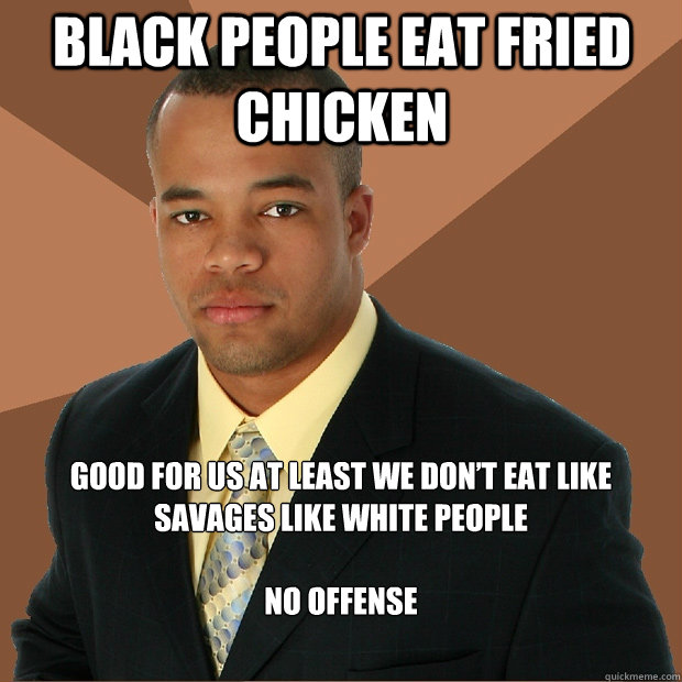 BLACK PEOPLE EAT FRIED CHICKEN GOOD FOR US AT LEAST WE DON’T EAT LIKE SAVAGES LIKE WHITE PEOPLE

NO OFFENSE  Successful Black Man