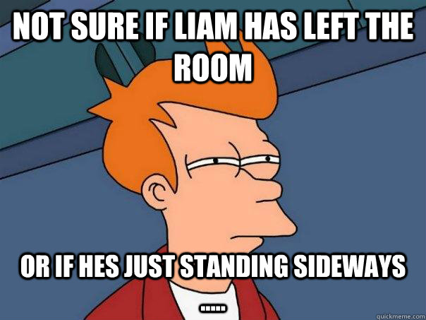 Not sure if Liam has left the room Or if hes just standing sideways .....  Futurama Fry