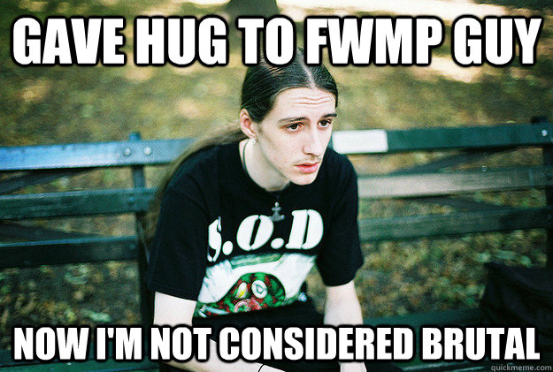 Gave hug to fwmp guy now i'm not considered brutal  First World Metal Problems