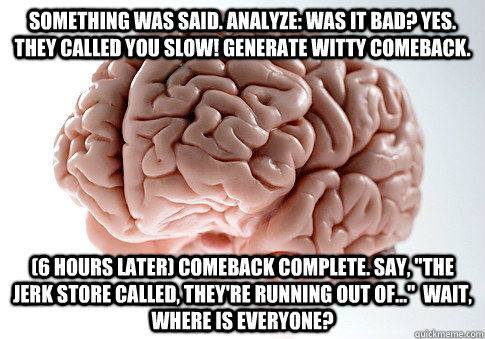 Something was said. Analyze: Was it bad? Yes. they called you slow! Generate witty comeback. (6 Hours later) Comeback Complete. Say, 