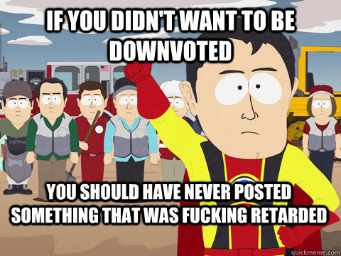 if you didn't want to be downvoted you should have never posted something that was fucking retarded  Captain Hindsight