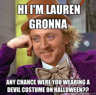  Hi i'm Lauren Gronna
 Any chance were you wearing a Devil Costume on Halloween??  Condescending Wonka