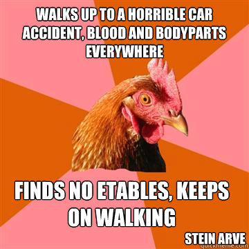 walks up to a horrible car accident, blood and bodyparts everywhere finds no etables, keeps on walking  stein arve  Anti-Joke Chicken