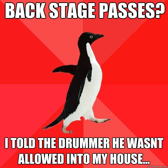 Back stage passes? I told the drummer he wasnt allowed into my house...  Socially Awesome Penguin