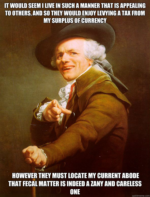 It would seem I live in such a manner that is appealing to others, And so they would enjoy levying a tax from my surplus of currency  however they must locate my current abode
That fecal matter is indeed a zany and careless one   Joseph Ducreux