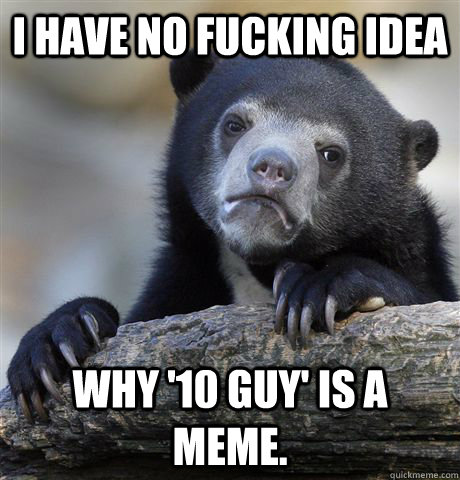 I have no fucking idea why '10 guy' is a meme.   Confession Bear