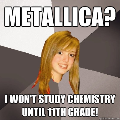 metallica? I won't study chemistry until 11th grade!   Musically Oblivious 8th Grader