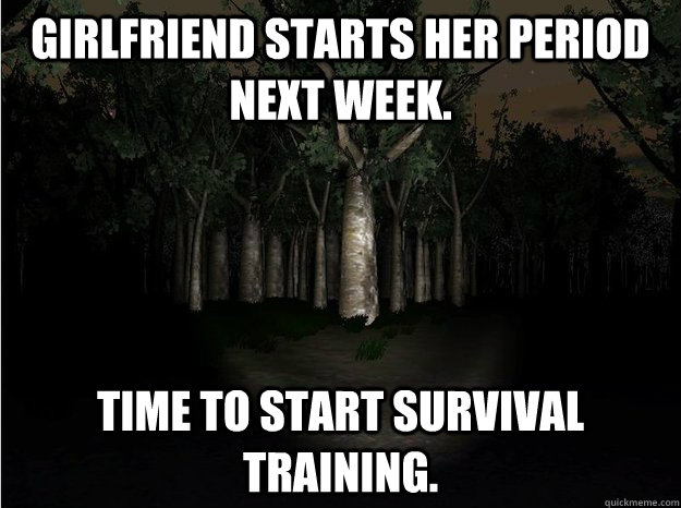 Girlfriend starts her period next week. time to start survival training.  