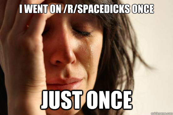 I went on /r/spacedicks once Just once  First World Problems