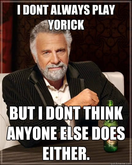 I dont always play Yorick But I dont think anyone else does either.  The Most Interesting Man In The World