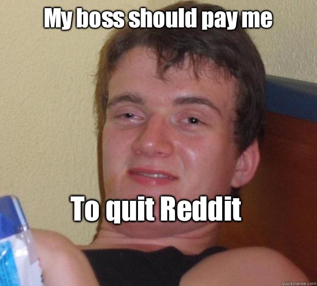 My boss should pay me 

To quit Reddit 
  10 Guy