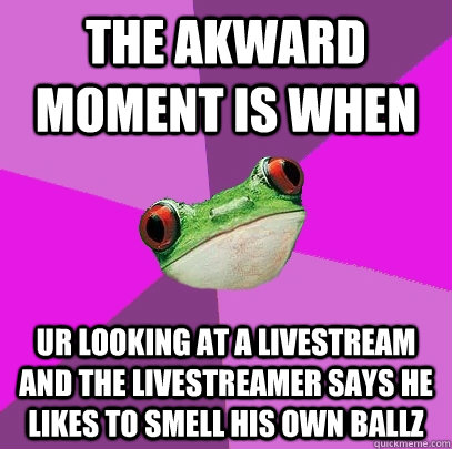 The akward moment is when ur looking at a livestream and the livestreamer says he likes to smell his own ballz  Foul Bachelorette Frog