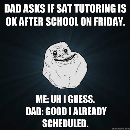 Dad asks if SAT tutoring is ok after school on Friday.  me: uh i guess.
 Dad: good i already scheduled.   Forever Alone