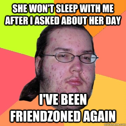 She won't sleep with me after I asked about her day I've been friendzoned again  Butthurt Dweller