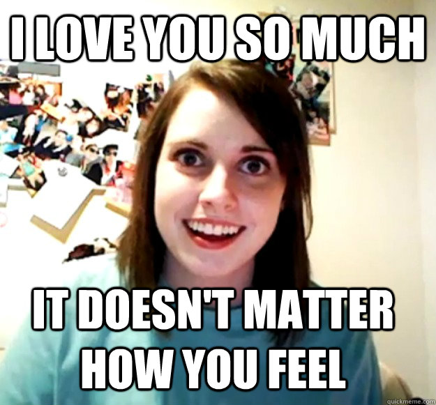 I love you so much it doesn't matter how you feel  Overly Attached Girlfriend