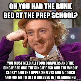 Oh you had the bunk bed at the prep school? You must need all four drawers and the single bed and the single desk and the whole closet and the upper shelves and a couch and for me to get u dressed in the morning.  Condescending Wonka