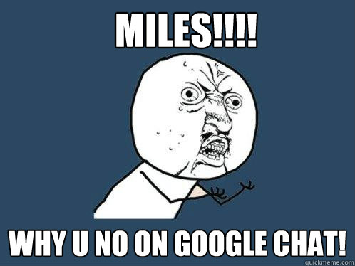 MILES!!!! WHY U NO ON GOOGLE CHAT!  Y U No