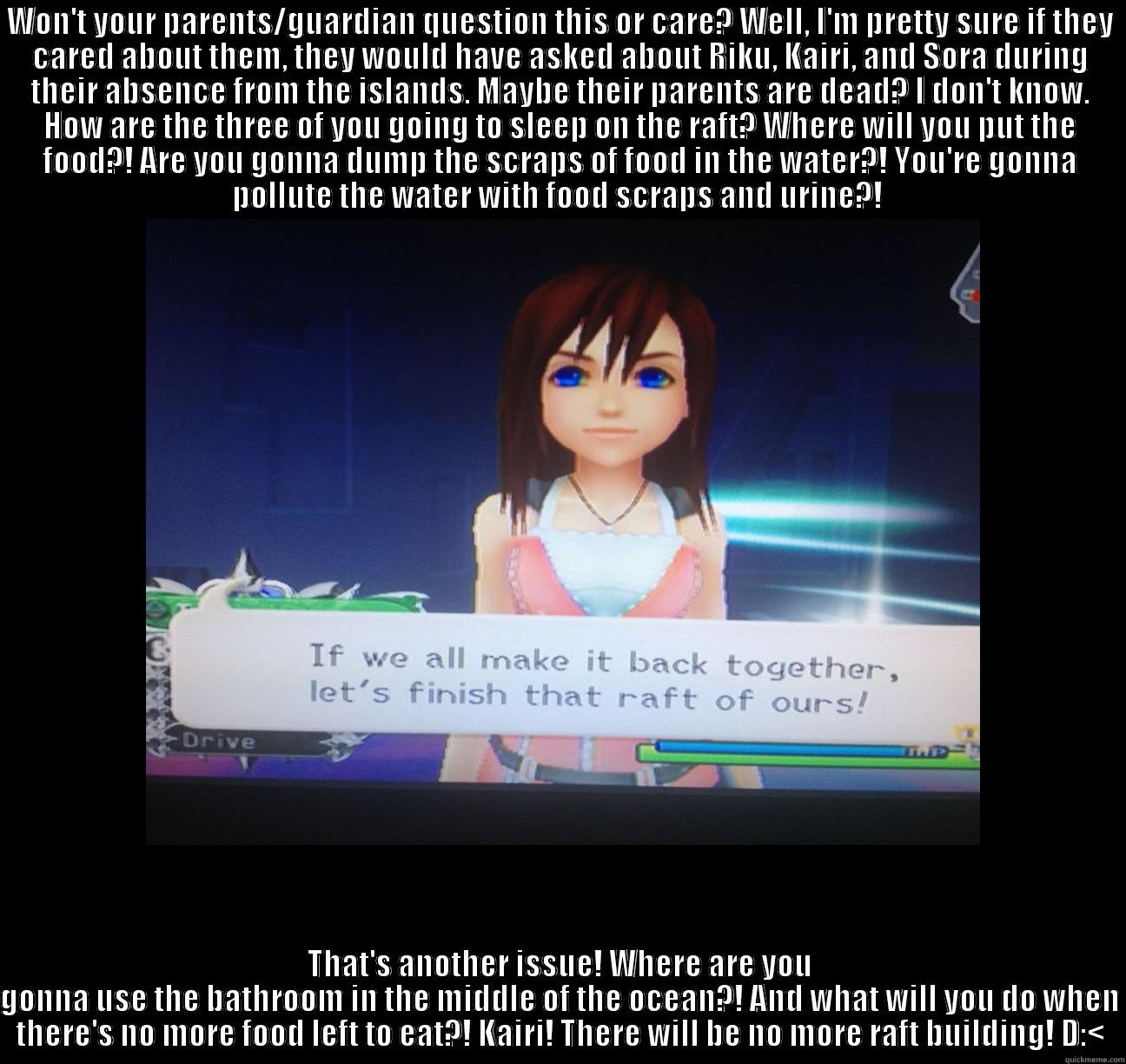 WON'T YOUR PARENTS/GUARDIAN QUESTION THIS OR CARE? WELL, I'M PRETTY SURE IF THEY CARED ABOUT THEM, THEY WOULD HAVE ASKED ABOUT RIKU, KAIRI, AND SORA DURING THEIR ABSENCE FROM THE ISLANDS. MAYBE THEIR PARENTS ARE DEAD? I DON'T KNOW. HOW ARE THE THREE OF YO THAT'S ANOTHER ISSUE! WHERE ARE YOU GONNA USE THE BATHROOM IN THE MIDDLE OF THE OCEAN?! AND WHAT WILL YOU DO WHEN THERE'S NO MORE FOOD LEFT TO EAT?! KAIRI! THERE WILL BE NO MORE RAFT BUILDING! D:< Misc