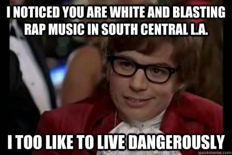 I noticed you are white and blasting rap music in south central L.a. i too like to live dangerously  Dangerously - Austin Powers