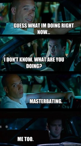 Guess what Im doing right now... I don't know. what are you doing? masterbating. me too.  Fast and Furious