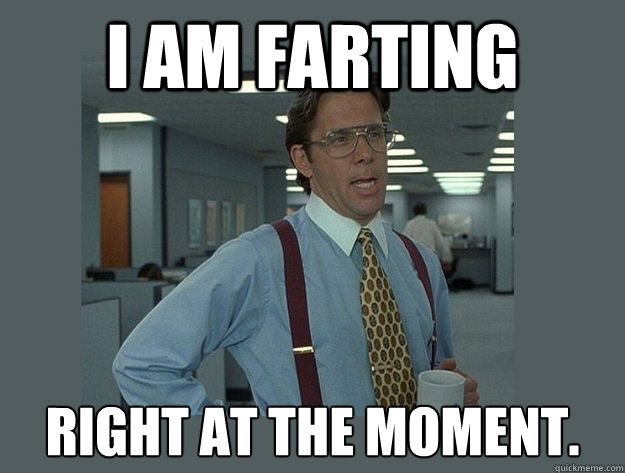 I am farting right at the moment.  Office Space Lumbergh