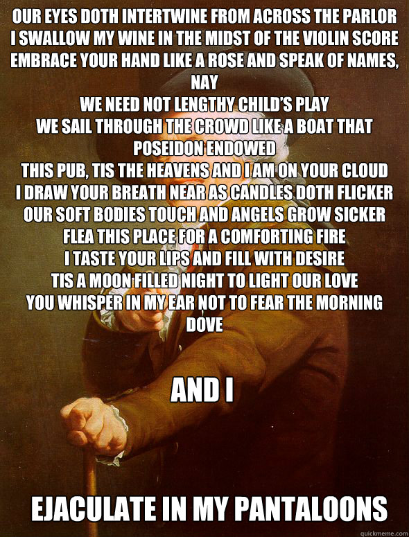 Our eyes doth intertwine from across the parlor
I swallow my wine in the midst of the violin score
Embrace your hand like a rose and speak of names, nay
We need not lengthy child’s play 
We sail through the crowd like a boat that Poseidon endowed 
T  Joseph Ducreux