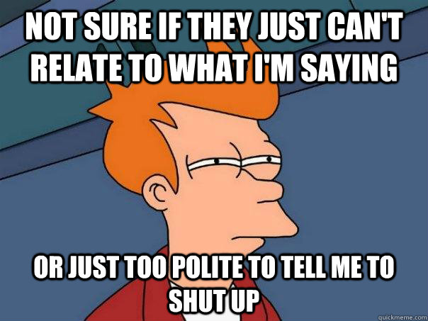 not sure if they just can't relate to what i'm saying or just too polite to tell me to shut up - not sure if they just can't relate to what i'm saying or just too polite to tell me to shut up  Futurama Fry